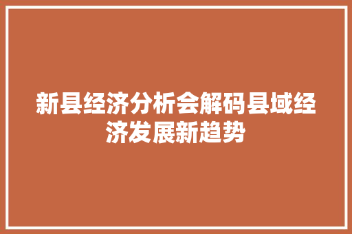 新县经济分析会解码县域经济发展新趋势 新县经济分析会解码县域经济发展新趋势