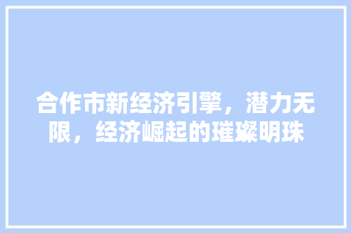 合作市新经济引擎,潜力无限,经济崛起的璀璨明珠 合作市新经济引擎,潜力无限,经济崛起的璀璨明珠