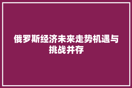 俄罗斯经济未来走势机遇与挑战并存 俄罗斯经济未来走势机遇与挑战并存