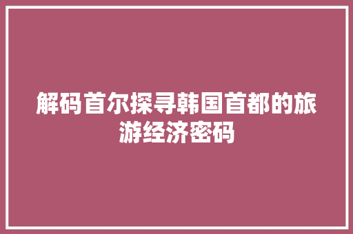 解码首尔探寻韩国首都的旅游经济密码 解码首尔探寻韩国首都的旅游经济密码