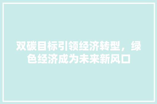 双碳目标引领经济转型,绿色经济成为未来新风口 双碳目标引领经济转型,绿色经济成为未来新风口
