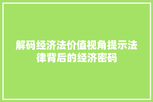 解码经济法价值视角提示法律背后的经济密码 解码经济法价值视角提示法律背后的经济密码