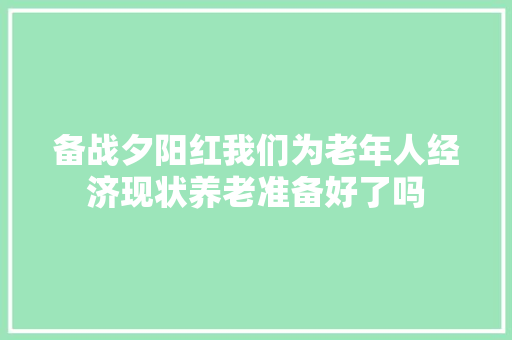 备战夕阳红我们为老年人经济现状养老准备好了吗 备战夕阳红我们为老年人经济现状养老准备好了吗