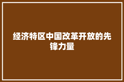 经济特区中国改革开放的先锋力量 经济特区中国改革开放的先锋力量
