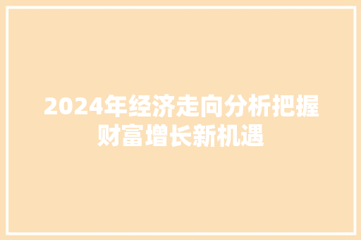 2024年经济走向分析把握财富增长新机遇 2024年经济走向分析把握财富增长新机遇