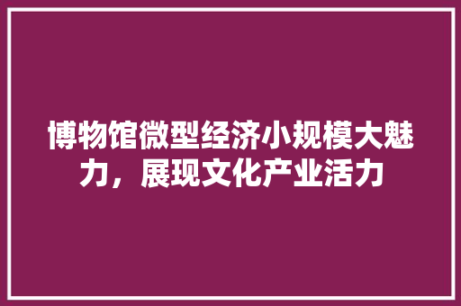 博物馆微型经济小规模大魅力,展现文化产业活力 博物馆微型经济小规模大魅力,展现文化产业活力