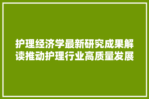 护理经济学最新研究成果解读推动护理行业高质量发展 护理经济学最新研究成果解读推动护理行业高质量发展