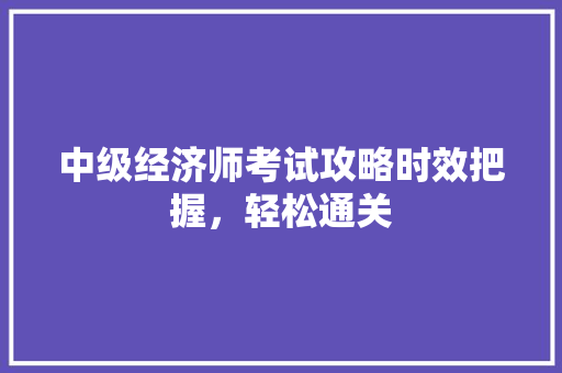 中级经济师考试攻略时效把握,轻松通关 中级经济师考试攻略时效把握,轻松通关