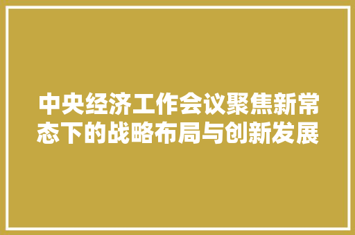 中央经济工作会议聚焦新常态下的战略布局与创新发展 中央经济工作会议聚焦新常态下的战略布局与创新发展