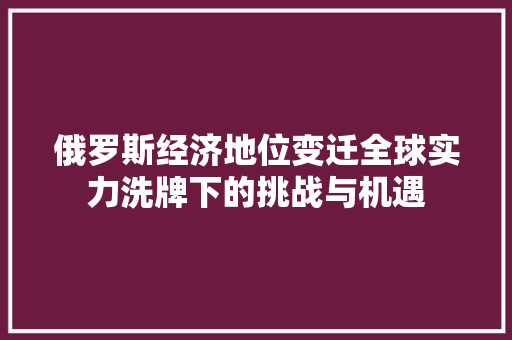 俄罗斯经济地位变迁全球实力洗牌下的挑战与机遇 俄罗斯经济地位变迁全球实力洗牌下的挑战与机遇