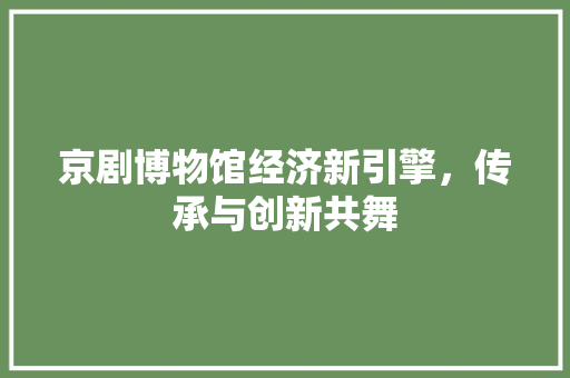 京剧博物馆经济新引擎,传承与创新共舞 京剧博物馆经济新引擎,传承与创新共舞