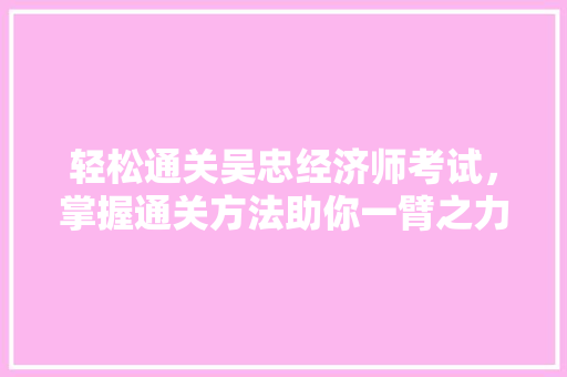 轻松通关吴忠经济师考试,掌握通关方法助你一臂之力! 轻松通关吴忠经济师考试,掌握通关方法助你一臂之力!