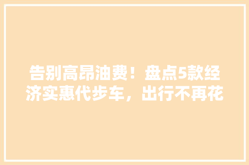 告别高昂油费!盘点5款经济实惠代步车,出行不再花钱! 告别高昂油费!盘点5款经济实惠代步车,出行不再花钱!