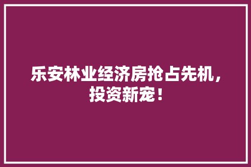 乐安林业经济房抢占先机,投资新宠! 乐安林业经济房抢占先机,投资新宠!