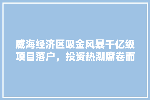 威海经济区吸金风暴千亿级项目落户,投资热潮席卷而来! 威海经济区吸金风暴千亿级项目落户,投资热潮席卷而来!