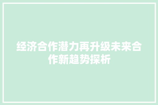 经济合作潜力再升级未来合作新趋势探析 经济合作潜力再升级未来合作新趋势探析