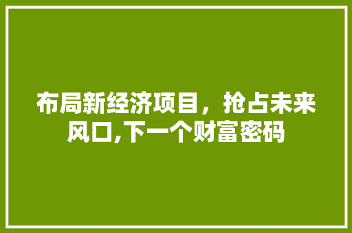布局新经济项目,抢占未来风口,下一个财富密码 布局新经济项目,抢占未来风口,下一个财富密码
