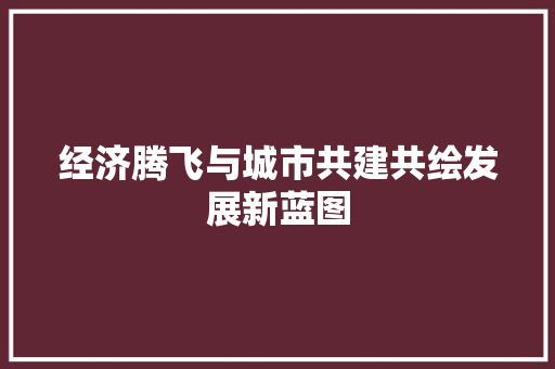经济腾飞与城市共建共绘发展新蓝图 经济腾飞与城市共建共绘发展新蓝图