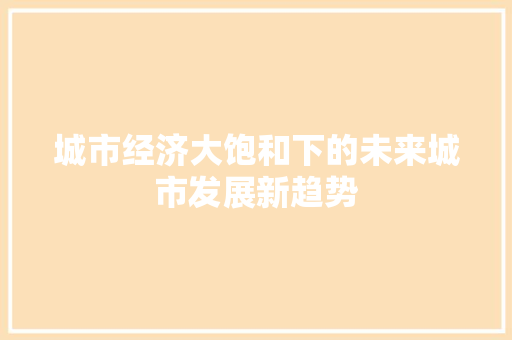 城市经济大饱和下的未来城市发展新趋势 城市经济大饱和下的未来城市发展新趋势
