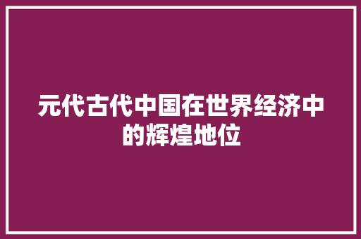 元代古代中国在世界经济中的辉煌地位 元代古代中国在世界经济中的辉煌地位
