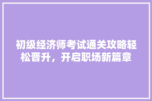 初级经济师考试通关攻略轻松晋升,开启职场新篇章 初级经济师考试通关攻略轻松晋升,开启职场新篇章