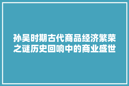 孙吴时期古代商品经济繁荣之谜历史回响中的商业盛世 孙吴时期古代商品经济繁荣之谜历史回响中的商业盛世