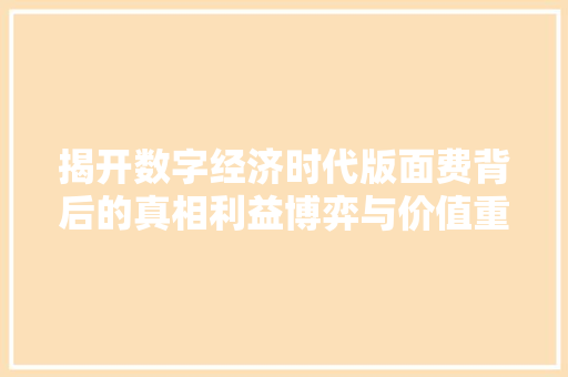 揭开数字经济时代版面费背后的真相利益博弈与价值重塑 揭开数字经济时代版面费背后的真相利益博弈与价值重塑