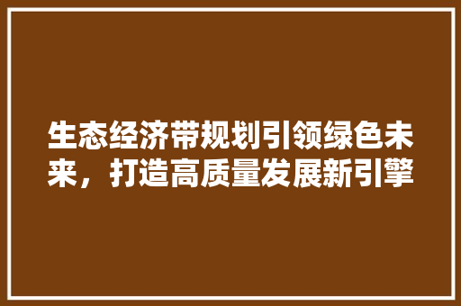 生态经济带规划引领绿色未来,打造高质量发展新引擎 生态经济带规划引领绿色未来,打造高质量发展新引擎