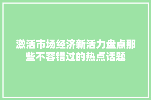 激活市场经济新活力盘点那些不容错过的热点话题