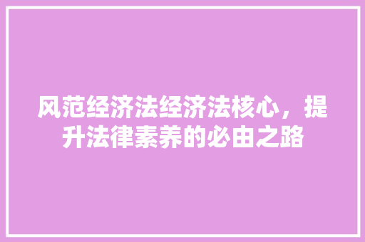 风范经济法经济法核心,提升法律素养的必由之路 风范经济法经济法核心,提升法律素养的必由之路