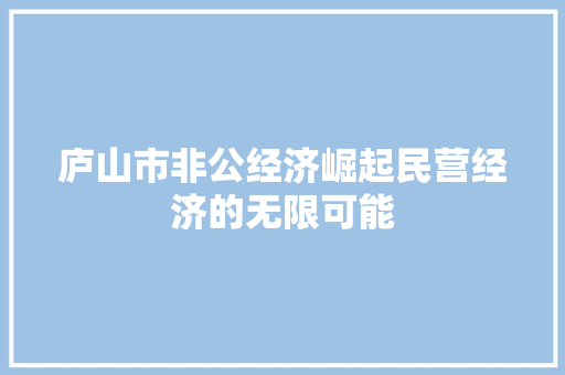 庐山市非公经济崛起民营经济的无限可能 庐山市非公经济崛起民营经济的无限可能