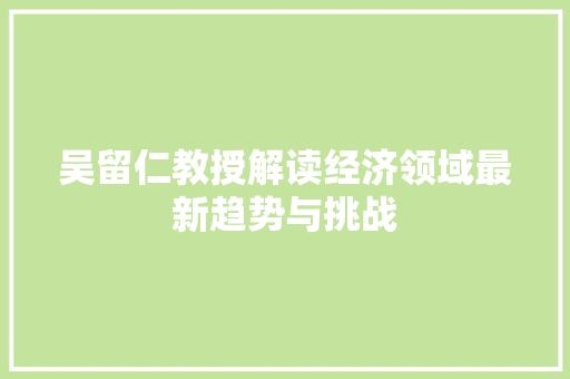 吴留仁教授解读经济领域最新趋势与挑战 吴留仁教授解读经济领域最新趋势与挑战