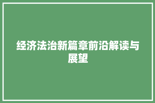 经济法治新篇章前沿解读与展望 经济法治新篇章前沿解读与展望