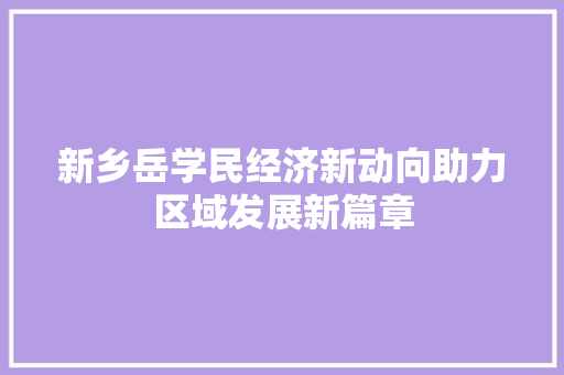 新乡岳学民经济新动向助力区域发展新篇章 新乡岳学民经济新动向助力区域发展新篇章