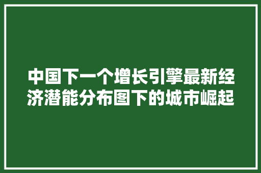 中国下一个增长引擎最新经济潜能分布图下的城市崛起 中国下一个增长引擎最新经济潜能分布图下的城市崛起