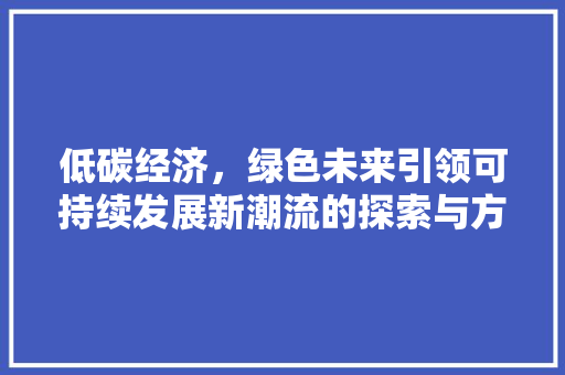 低碳经济,绿色未来引领可持续发展新潮流的探索与方法 低碳经济,绿色未来引领可持续发展新潮流的探索与方法
