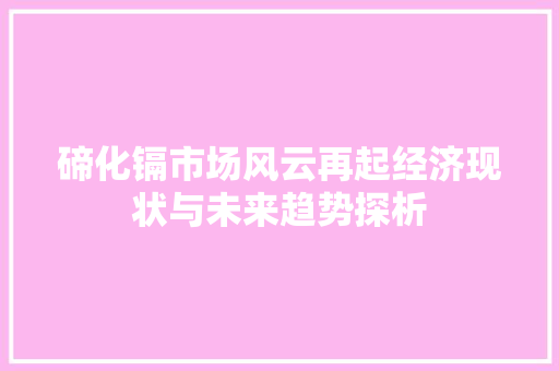 碲化镉市场风云再起经济现状与未来趋势探析 碲化镉市场风云再起经济现状与未来趋势探析