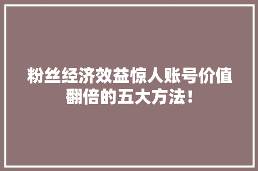 粉丝经济效益惊人账号价值翻倍的五大方法! 粉丝经济效益惊人账号价值翻倍的五大方法!