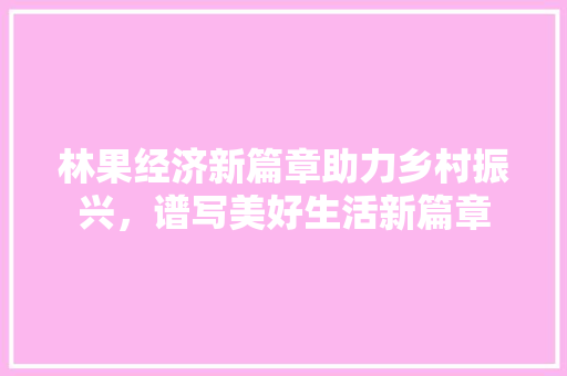 林果经济新篇章助力乡村振兴,谱写美好生活新篇章 林果经济新篇章助力乡村振兴,谱写美好生活新篇章