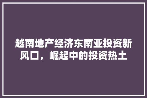 越南地产经济东南亚投资新风口,崛起中的投资热土 越南地产经济东南亚投资新风口,崛起中的投资热土