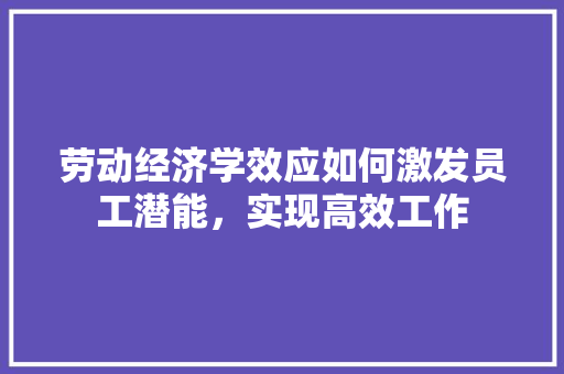 劳动经济学效应如何激发员工潜能,实现高效工作 劳动经济学效应如何激发员工潜能,实现高效工作