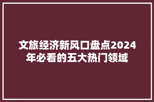 文旅经济新风口盘点2024年必看的五大热门领域 文旅经济新风口盘点2024年必看的五大热门领域