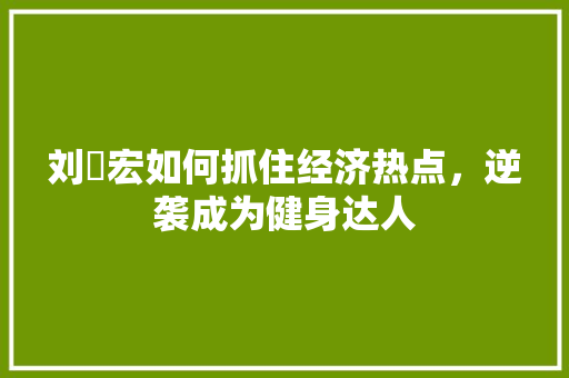 刘畊宏如何抓住经济热点,逆袭成为健身达人 刘畊宏如何抓住经济热点,逆袭成为健身达人