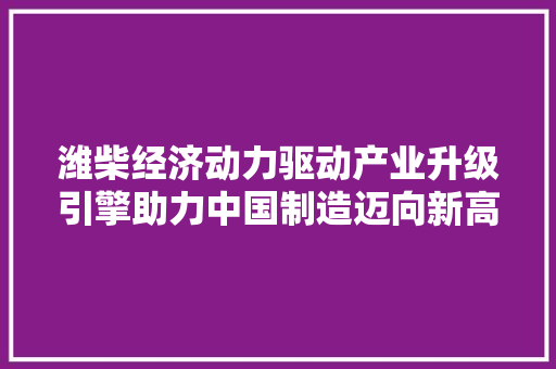 潍柴经济动力驱动产业升级引擎助力中国制造迈向新高度