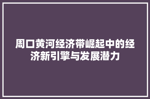 周口黄河经济带崛起中的经济新引擎与发展潜力 周口黄河经济带崛起中的经济新引擎与发展潜力
