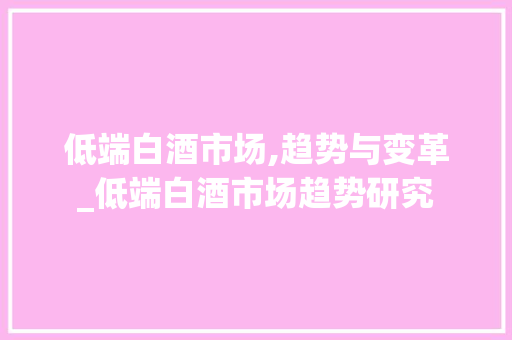 低端白酒市场,趋势与变革_低端白酒市场趋势研究 低端白酒市场,趋势与变革_低端白酒市场趋势研究