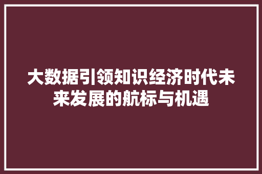 大数据引领知识经济时代未来发展的航标与机遇 大数据引领知识经济时代未来发展的航标与机遇