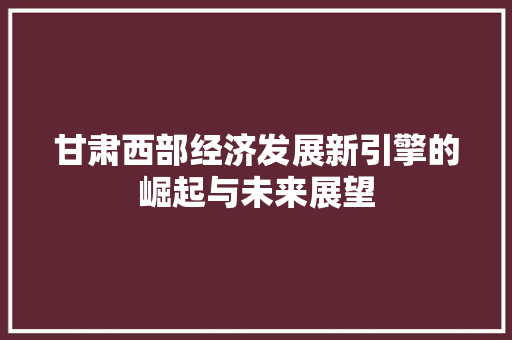 甘肃西部经济发展新引擎的崛起与未来展望 甘肃西部经济发展新引擎的崛起与未来展望
