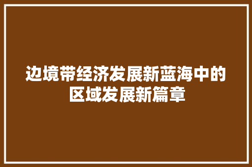 边境带经济发展新蓝海中的区域发展新篇章 边境带经济发展新蓝海中的区域发展新篇章