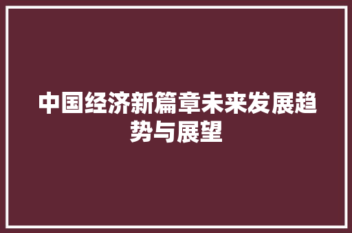 中国经济新篇章未来发展趋势与展望 中国经济新篇章未来发展趋势与展望